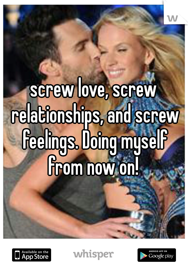 screw love, screw relationships, and screw feelings. Doing myself from now on! 