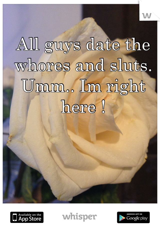 All guys date the whores and sluts. Umm.. Im right here !