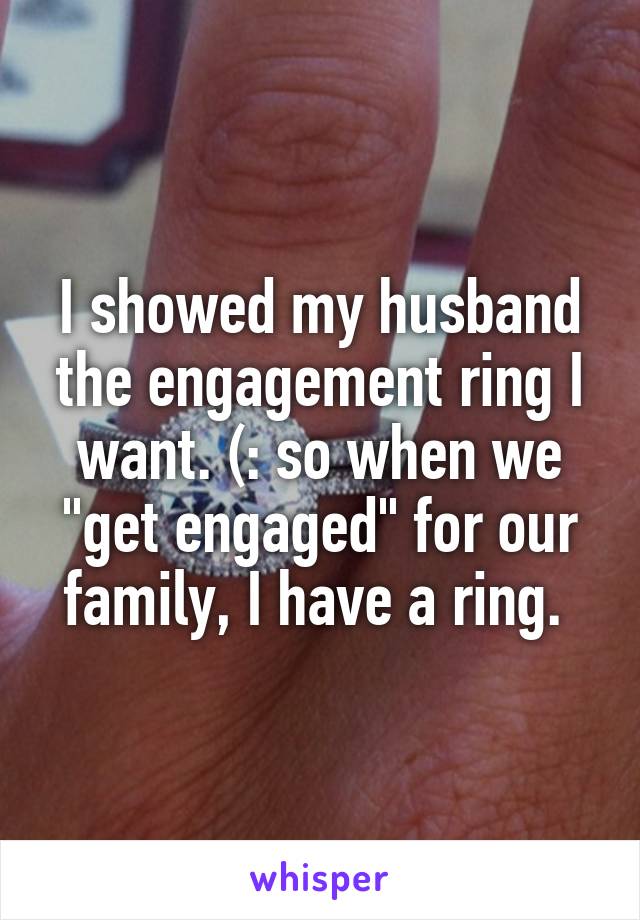 I showed my husband the engagement ring I want. (: so when we "get engaged" for our family, I have a ring. 