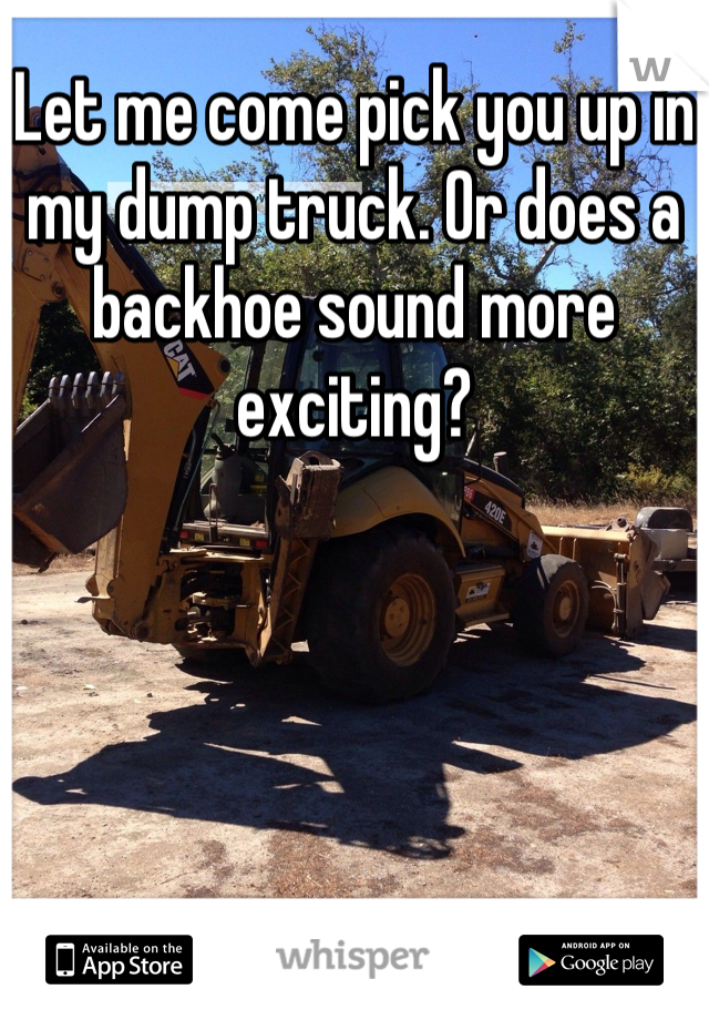 Let me come pick you up in my dump truck. Or does a backhoe sound more exciting?