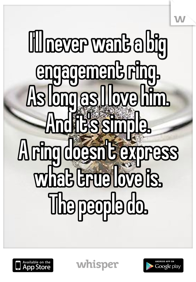 I'll never want a big engagement ring. 
As long as I love him. 
And it's simple. 
A ring doesn't express what true love is. 
The people do. 