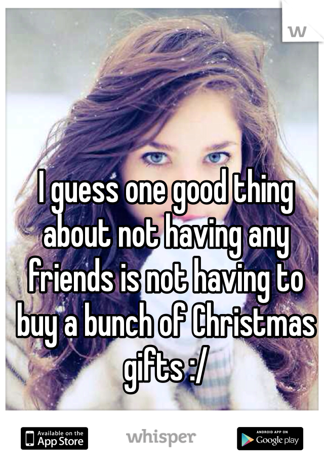 I guess one good thing about not having any friends is not having to buy a bunch of Christmas gifts :/
