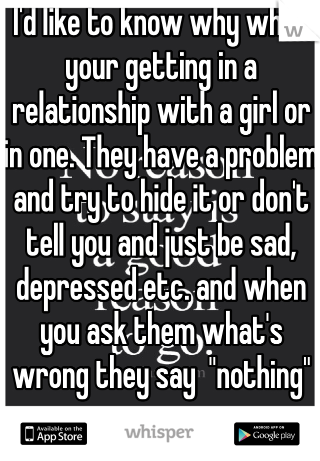 I'd like to know why when your getting in a relationship with a girl or in one. They have a problem and try to hide it or don't tell you and just be sad, depressed etc. and when you ask them what's wrong they say  "nothing"