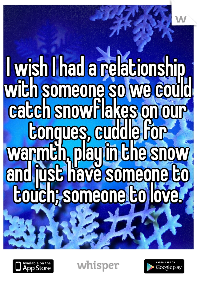 I wish I had a relationship with someone so we could catch snowflakes on our tongues, cuddle for warmth, play in the snow and just have someone to touch; someone to love.