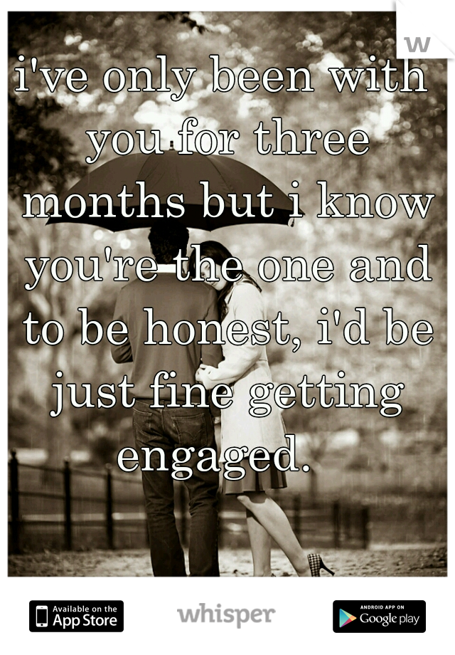 i've only been with you for three months but i know you're the one and to be honest, i'd be just fine getting engaged.  