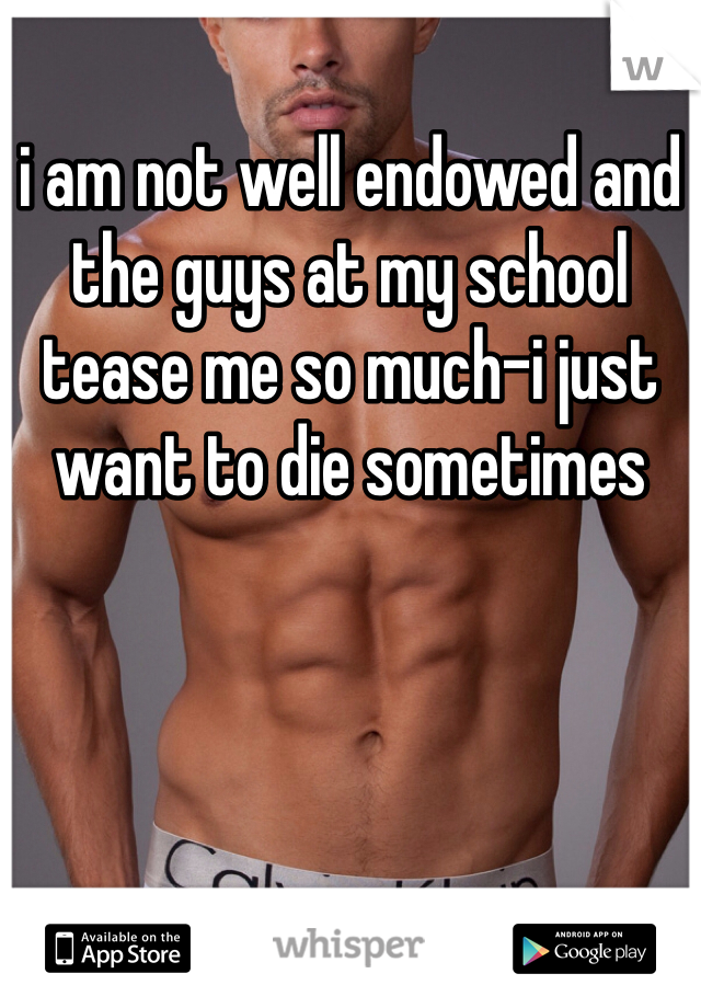 i am not well endowed and the guys at my school tease me so much-i just want to die sometimes
