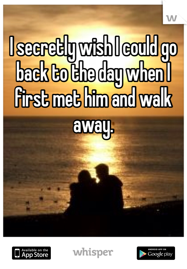 I secretly wish I could go back to the day when I first met him and walk away. 