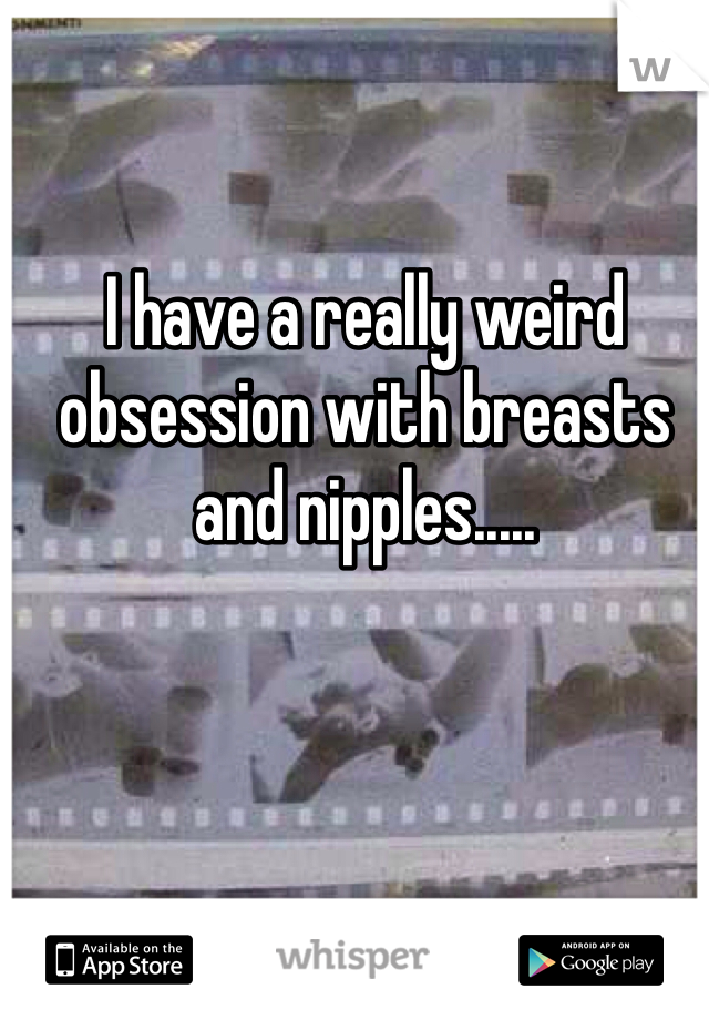 I have a really weird obsession with breasts and nipples..... 
