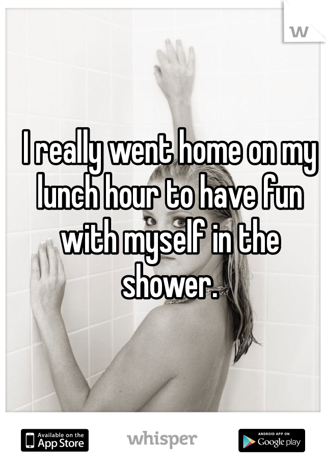 I really went home on my lunch hour to have fun with myself in the shower. 