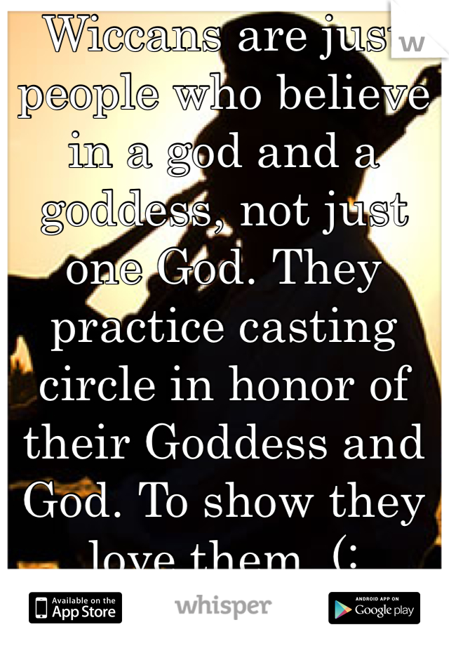 Wiccans are just people who believe in a god and a goddess, not just one God. They practice casting circle in honor of their Goddess and God. To show they love them. (: 