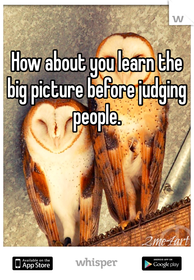 How about you learn the big picture before judging people. 