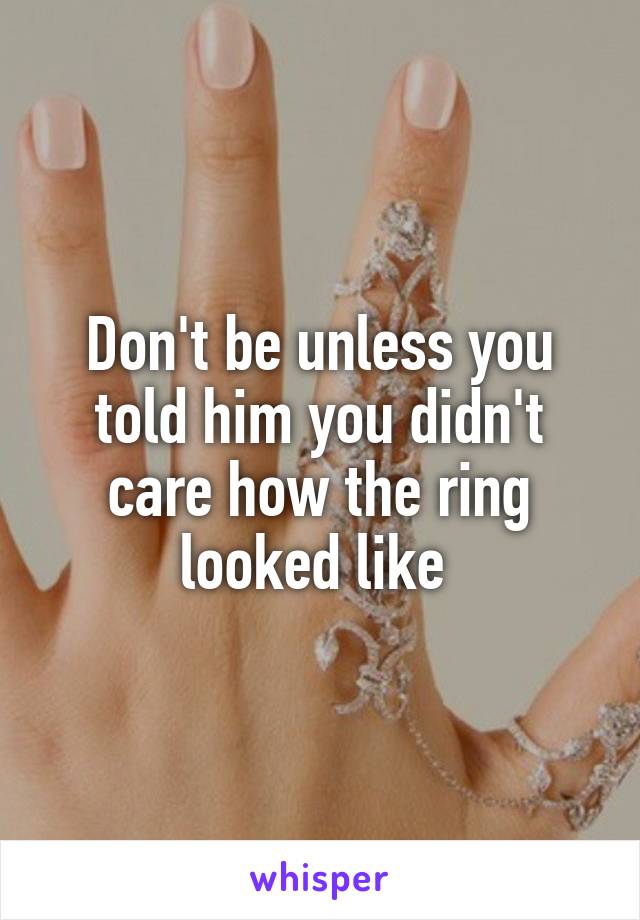 Don't be unless you told him you didn't care how the ring looked like 