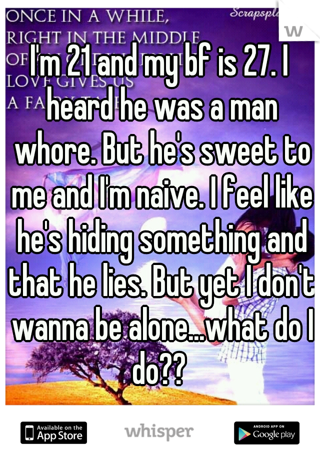 I'm 21 and my bf is 27. I heard he was a man whore. But he's sweet to me and I'm naive. I feel like he's hiding something and that he lies. But yet I don't wanna be alone...what do I do?? 
