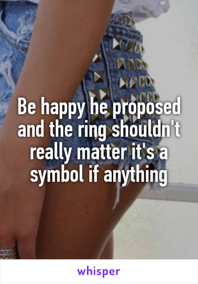 Be happy he proposed and the ring shouldn't really matter it's a symbol if anything