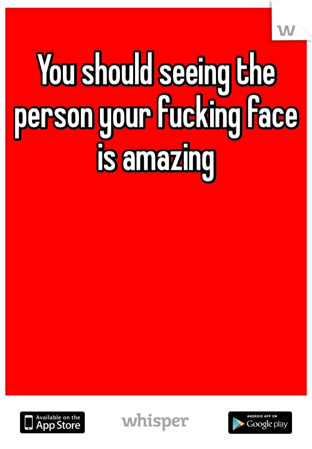 You should seeing the person your fucking face is amazing  