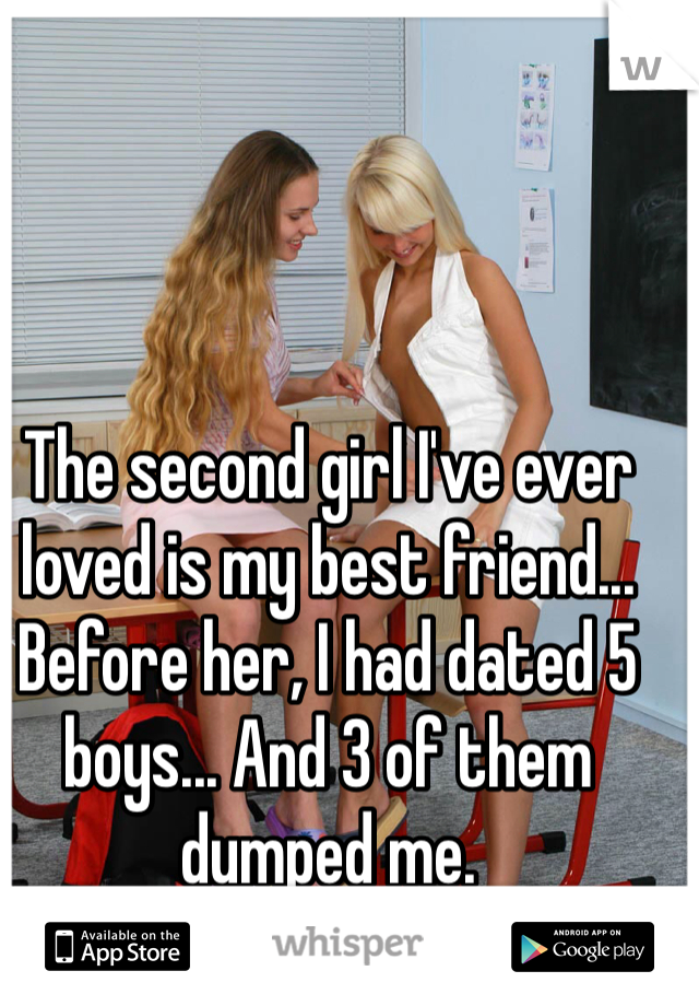 The second girl I've ever loved is my best friend... Before her, I had dated 5 boys... And 3 of them dumped me. 