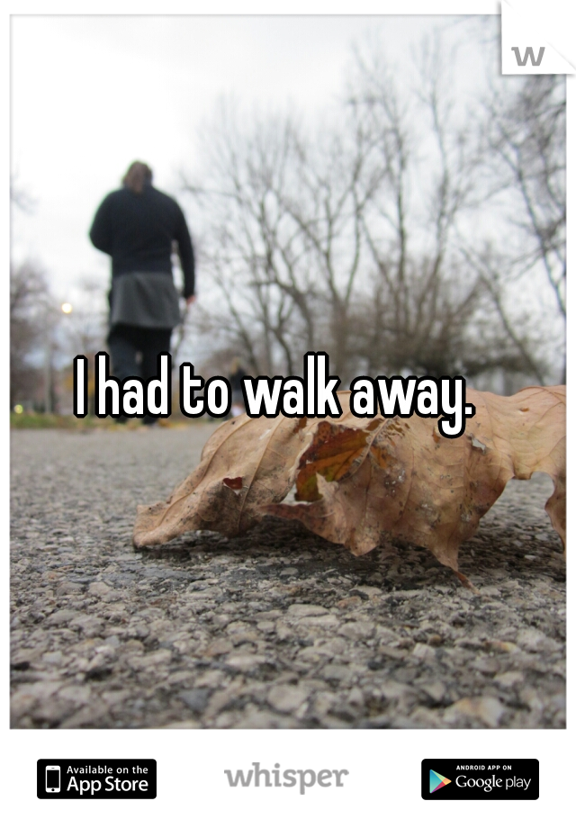 I had to walk away.  