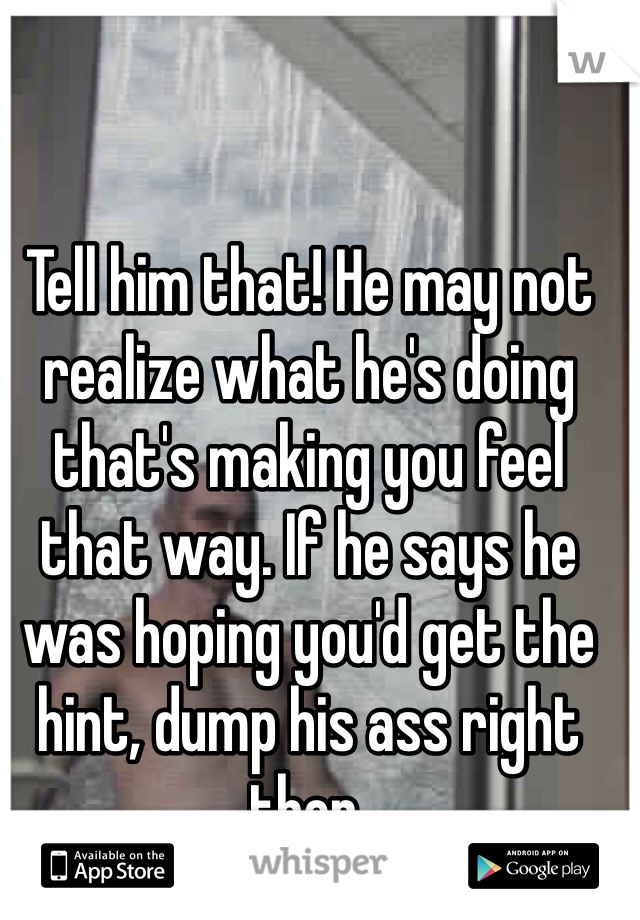 Tell him that! He may not realize what he's doing that's making you feel that way. If he says he was hoping you'd get the hint, dump his ass right then.