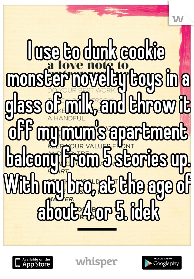 I use to dunk cookie monster novelty toys in a glass of milk, and throw it off my mum's apartment balcony from 5 stories up. With my bro, at the age of about 4 or 5. idek