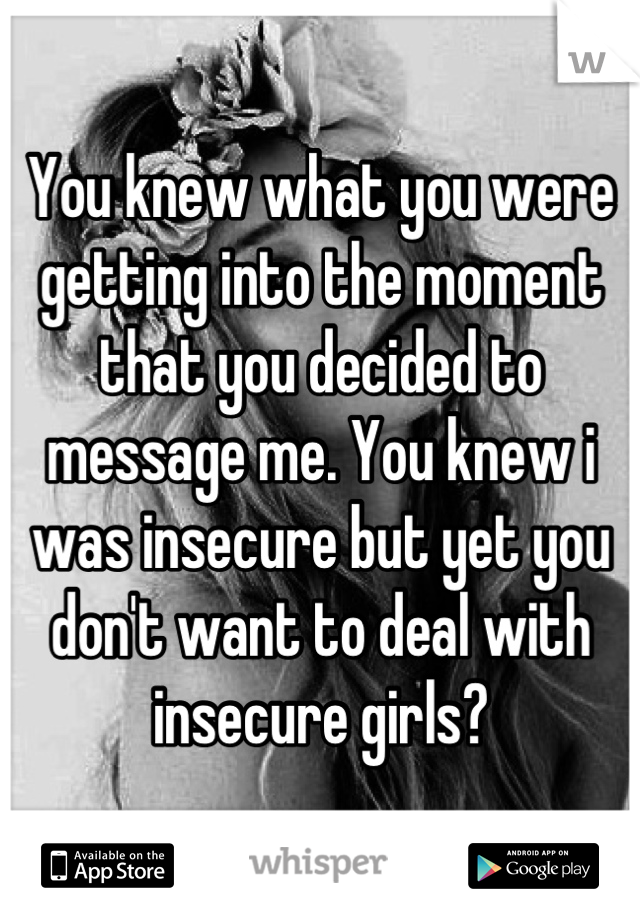 You knew what you were getting into the moment that you decided to message me. You knew i was insecure but yet you don't want to deal with insecure girls?