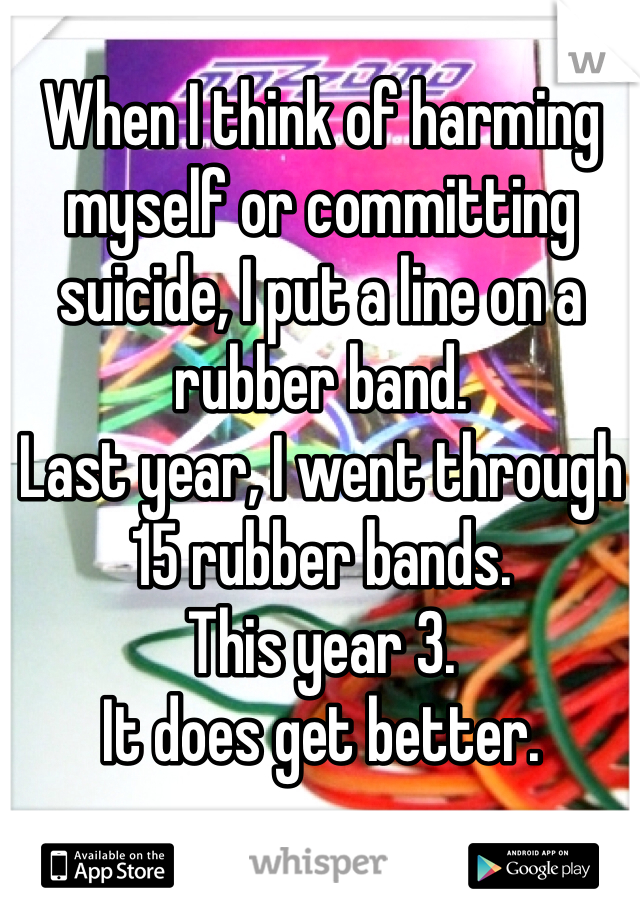 When I think of harming myself or committing suicide, I put a line on a rubber band. 
Last year, I went through 15 rubber bands. 
This year 3.
It does get better. 
