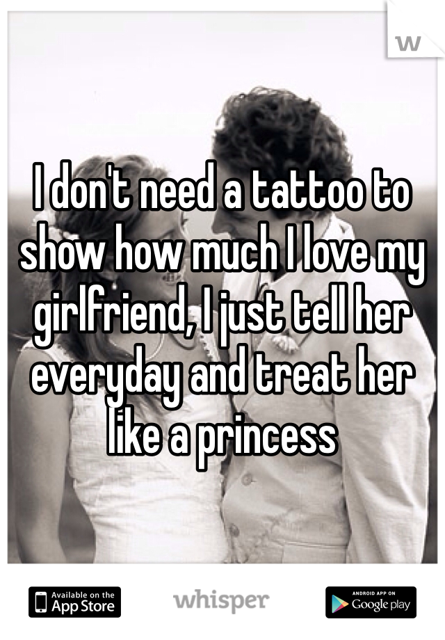 I don't need a tattoo to show how much I love my girlfriend, I just tell her everyday and treat her like a princess 