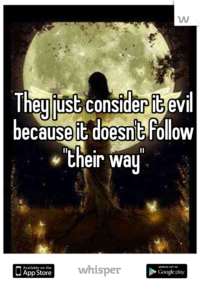 They just consider it evil because it doesn't follow "their way"