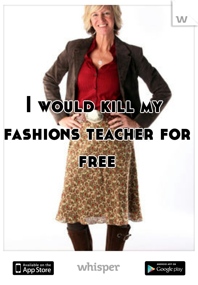 I would kill my fashions teacher for free
