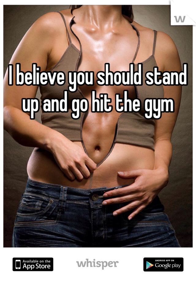 I believe you should stand up and go hit the gym 