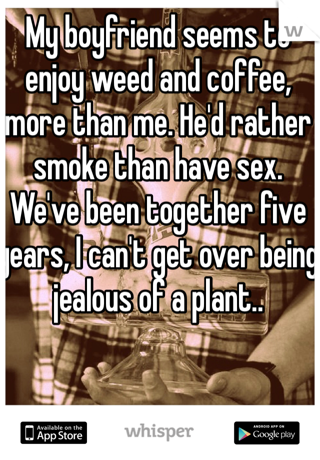 My boyfriend seems to enjoy weed and coffee, more than me. He'd rather smoke than have sex. We've been together five years, I can't get over being jealous of a plant.. 