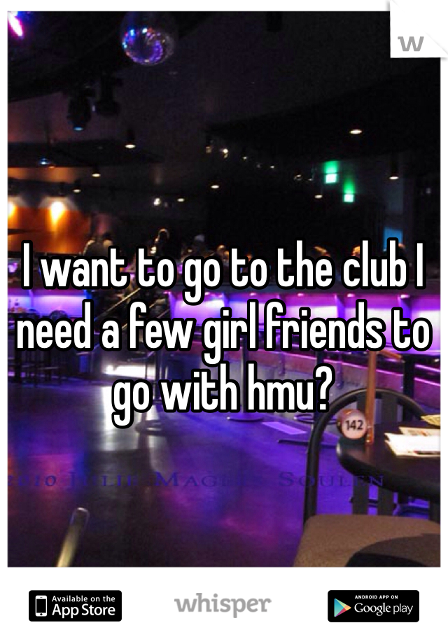 I want to go to the club I need a few girl friends to go with hmu?