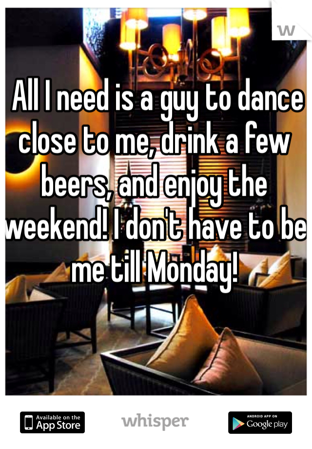  All I need is a guy to dance close to me, drink a few beers, and enjoy the weekend! I don't have to be me till Monday! 