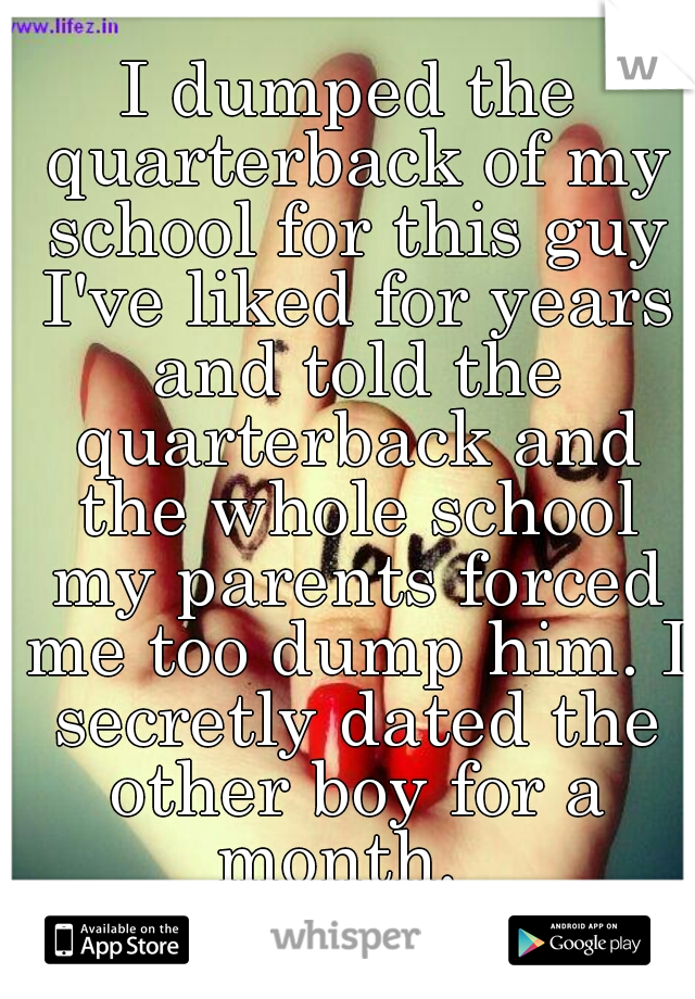 I dumped the quarterback of my school for this guy I've liked for years and told the quarterback and the whole school my parents forced me too dump him. I secretly dated the other boy for a month.  