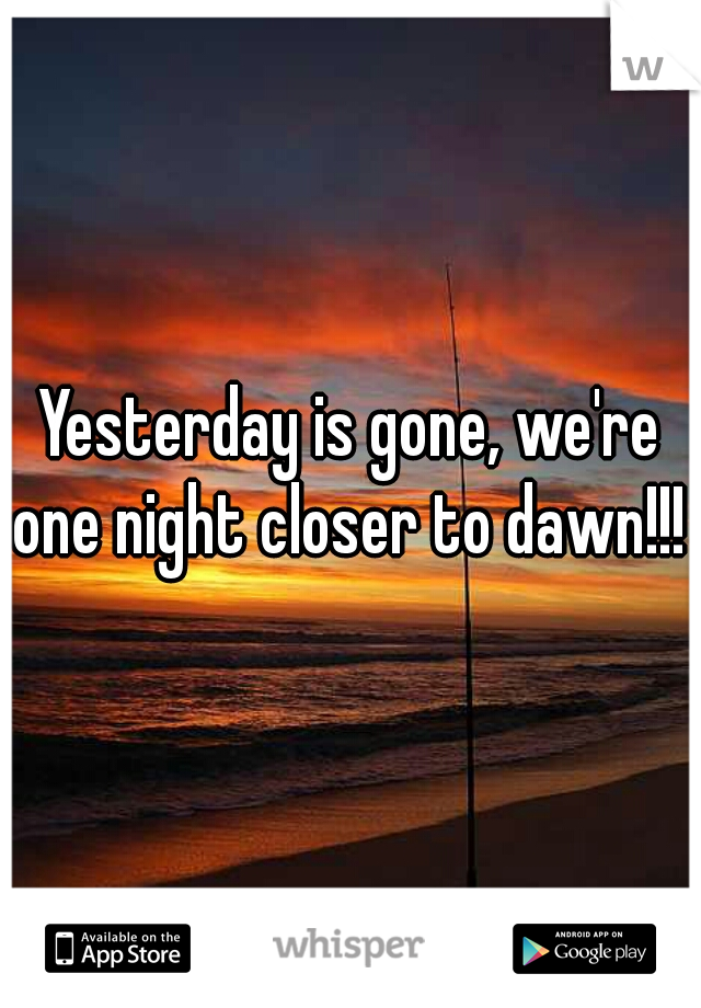 Yesterday is gone, we're one night closer to dawn!!! 