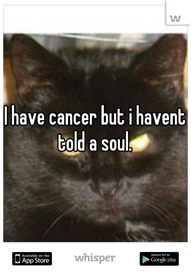 I have cancer but i havent told a soul. 