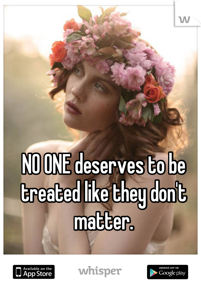 NO ONE deserves to be treated like they don't matter.