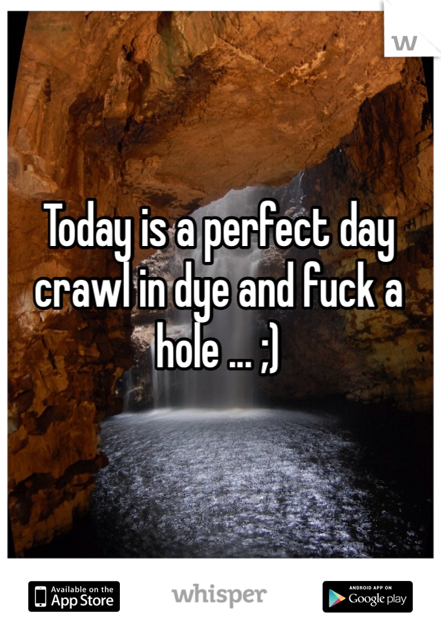 Today is a perfect day crawl in dye and fuck a hole ... ;) 