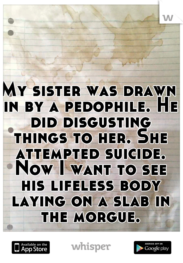 My sister was drawn in by a pedophile. He did disgusting things to her. She attempted suicide. Now I want to see his lifeless body laying on a slab in the morgue.
