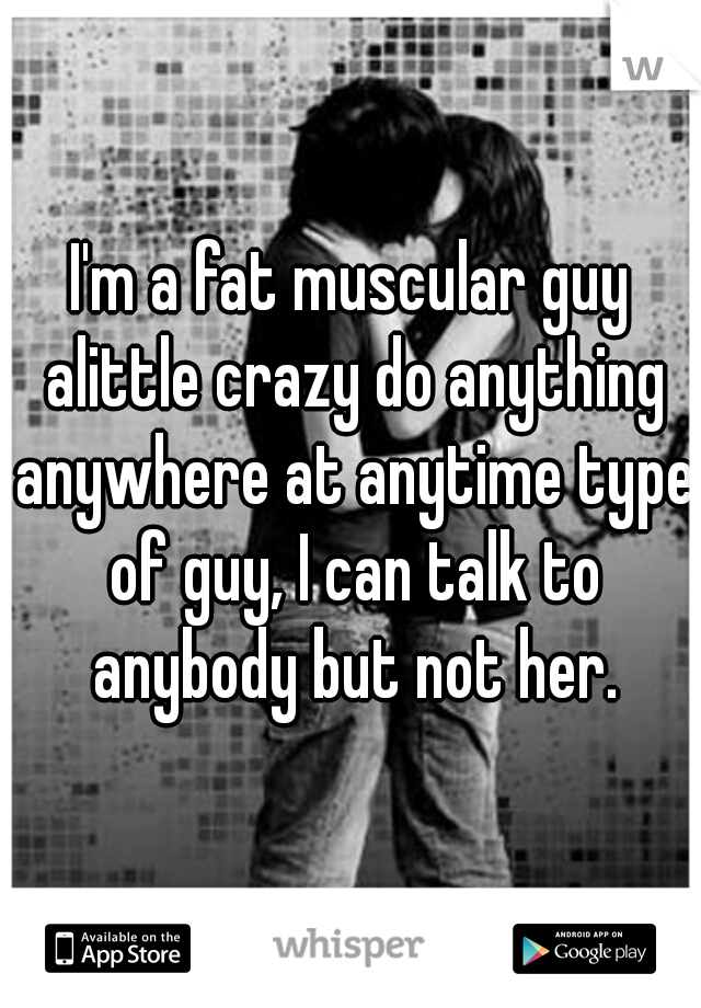 I'm a fat muscular guy alittle crazy do anything anywhere at anytime type of guy, I can talk to anybody but not her.