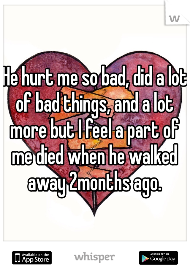 He hurt me so bad, did a lot of bad things, and a lot more but I feel a part of me died when he walked away 2months ago. 