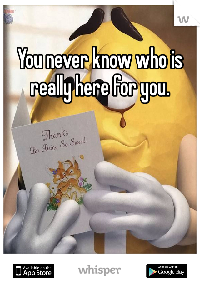 You never know who is really here for you.
