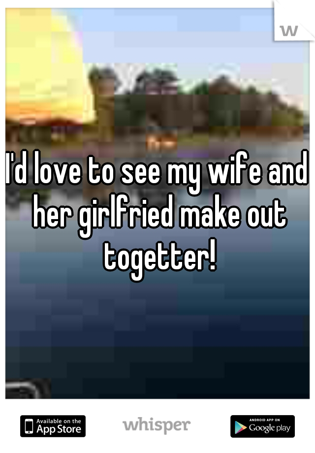 I'd love to see my wife and her girlfried make out togetter!