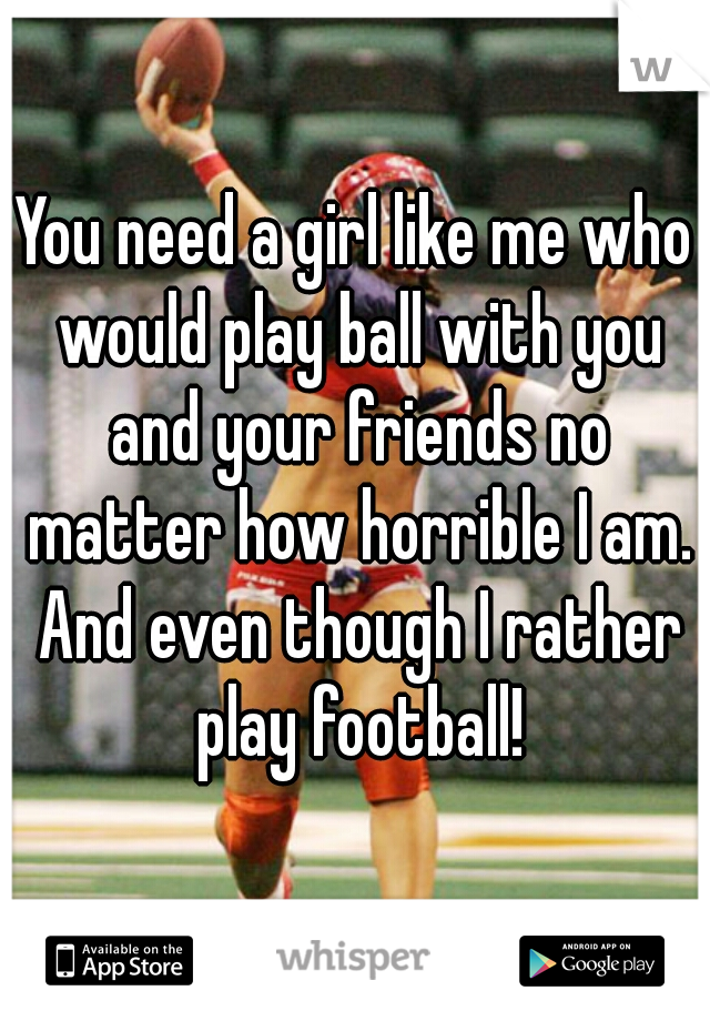 You need a girl like me who would play ball with you and your friends no matter how horrible I am. And even though I rather play football!