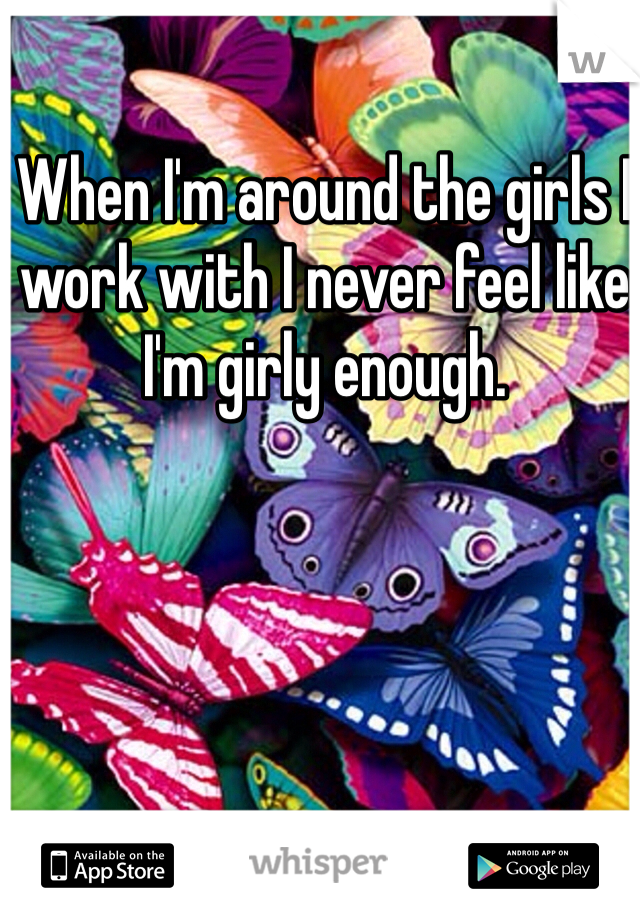 When I'm around the girls I work with I never feel like I'm girly enough.