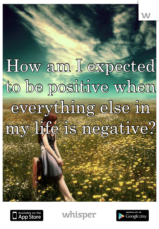 How am I expected to be positive when everything else in my life is negative?