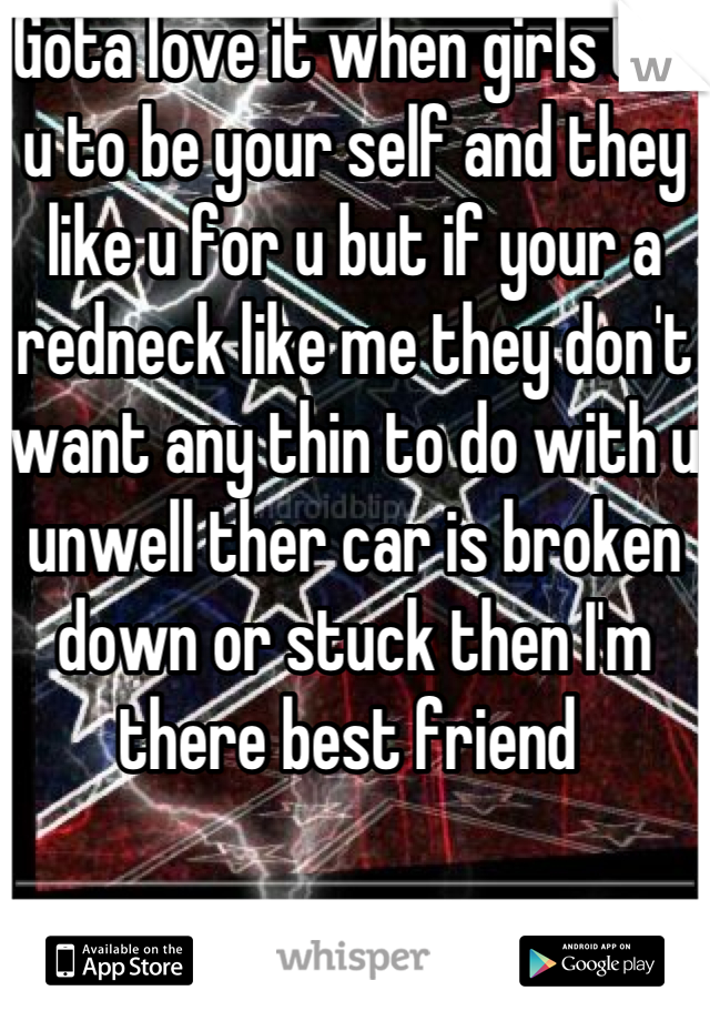 Gota love it when girls tell u to be your self and they like u for u but if your a redneck like me they don't want any thin to do with u unwell ther car is broken down or stuck then I'm there best friend 