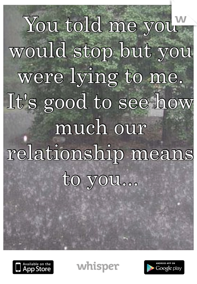 You told me you would stop but you were lying to me. It's good to see how much our relationship means to you...