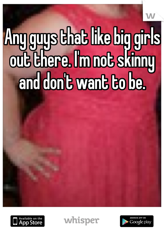 Any guys that like big girls out there. I'm not skinny and don't want to be. 