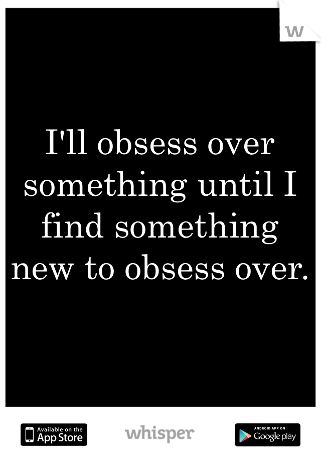 I'll obsess over something until I find something new to obsess over.