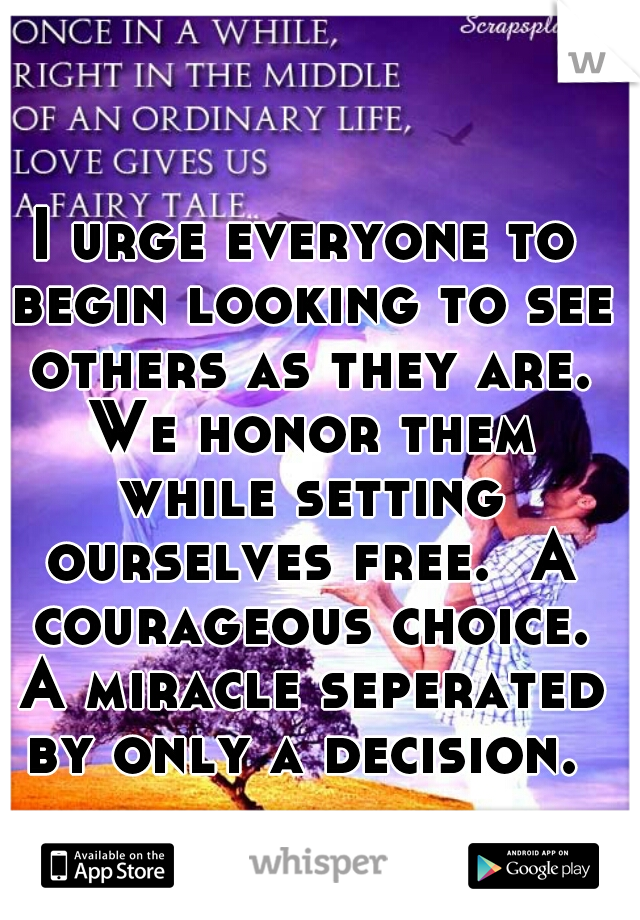 I urge everyone to begin looking to see others as they are. We honor them while setting ourselves free.  A courageous choice. A miracle seperated by only a decision. 